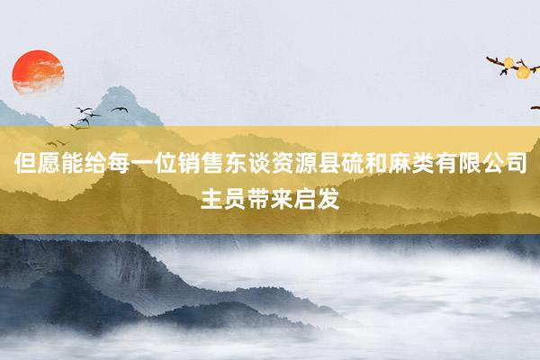但愿能给每一位销售东谈资源县硫和麻类有限公司主员带来启发